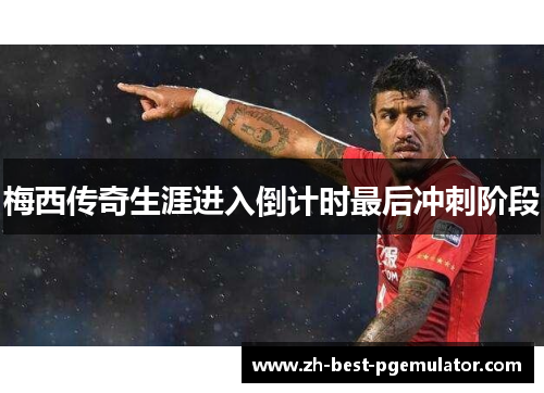 梅西传奇生涯进入倒计时最后冲刺阶段