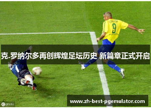 克.罗纳尔多再创辉煌足坛历史 新篇章正式开启